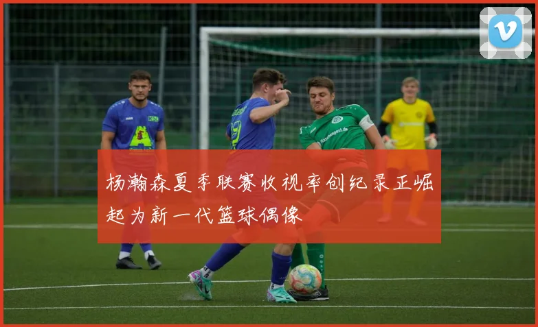 杨瀚森夏季联赛收视率创纪录正崛起为新一代篮球偶像