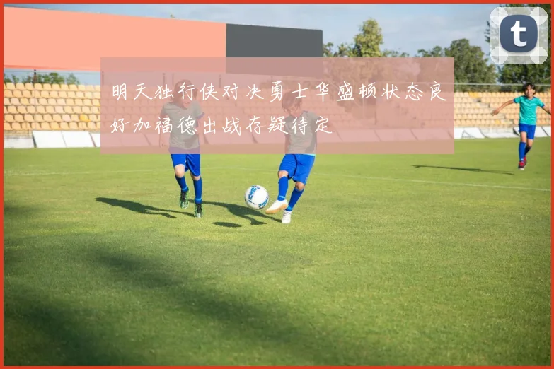 明天独行侠对决勇士华盛顿状态良好加福德出战存疑待定