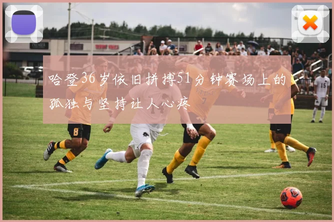 哈登36岁依旧拼搏51分钟赛场上的孤独与坚持让人心疼