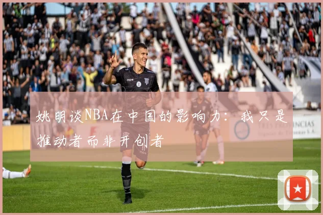 姚明谈NBA在中国的影响力：我只是推动者而非开创者