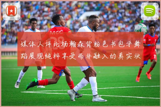 媒体人评论杨瀚森背粉色书包学舞蹈展现纯粹享受而非融入的真实状态