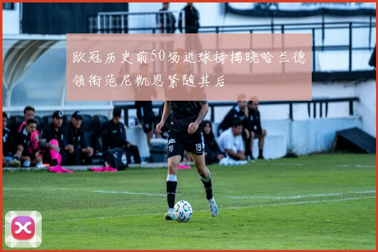 欧冠历史前50场进球榜揭晓哈兰德领衔范尼凯恩紧随其后