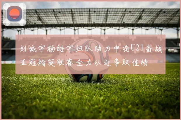 刘诚宇杨皓宇归队助力申花U21备战亚冠精英联赛全力以赴争取佳绩