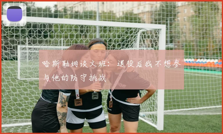 哈斯勒姆谈文班：退役后我不想参与他的防守挑战