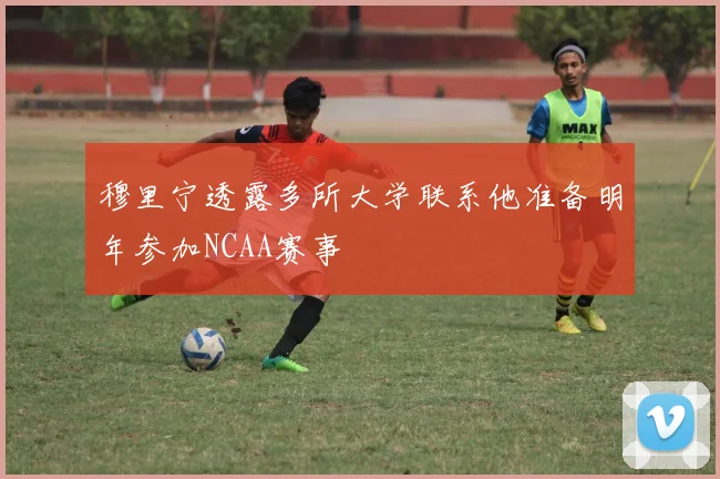 穆里宁透露多所大学联系他准备明年参加NCAA赛事