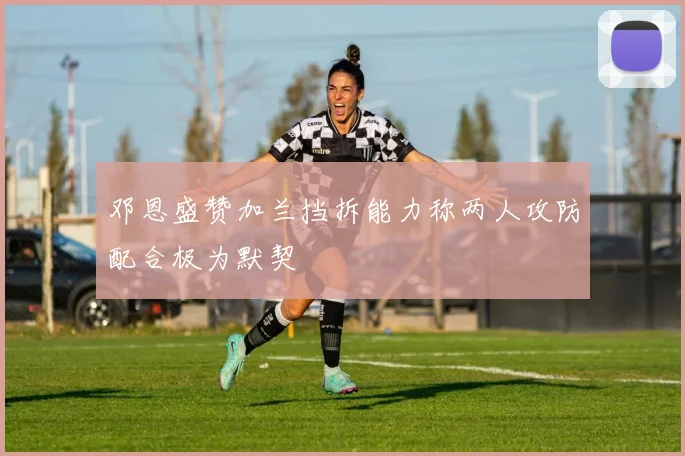 邓恩盛赞加兰挡拆能力称两人攻防配合极为默契