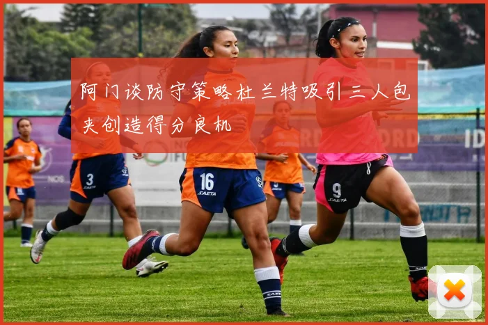 阿门谈防守策略杜兰特吸引三人包夹创造得分良机