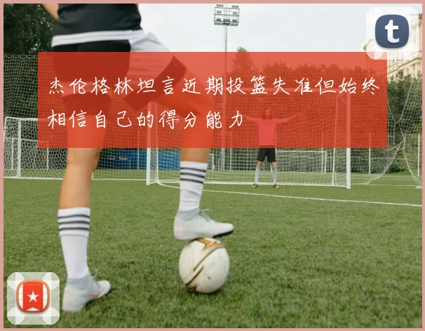 杰伦格林坦言近期投篮失准但始终相信自己的得分能力