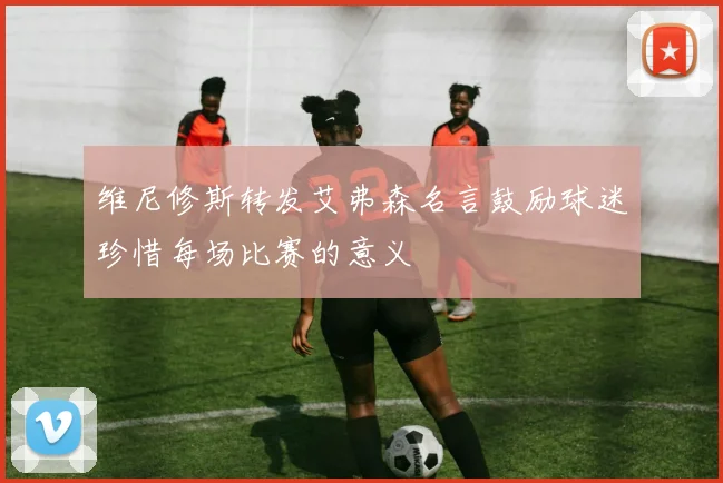 维尼修斯转发艾弗森名言鼓励球迷珍惜每场比赛的意义
