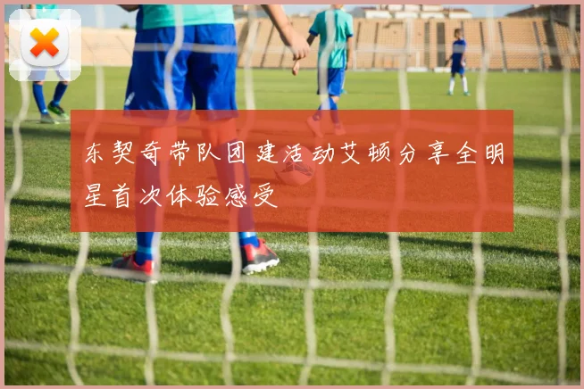 东契奇带队团建活动艾顿分享全明星首次体验感受