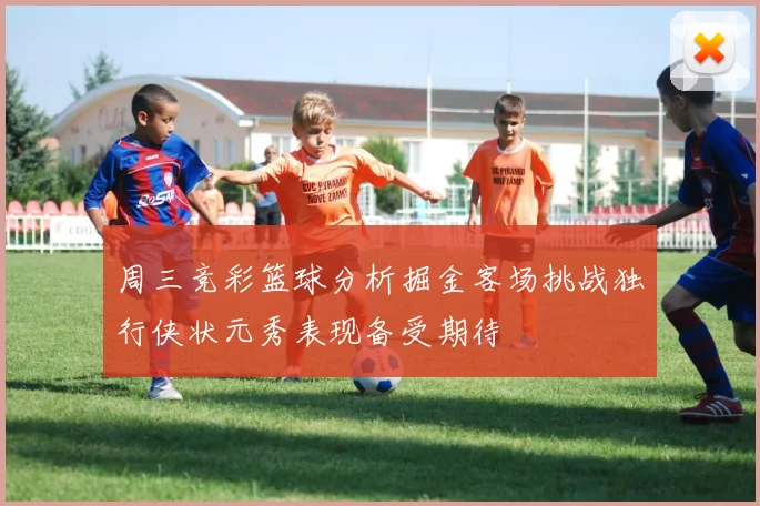 周三竞彩篮球分析掘金客场挑战独行侠状元秀表现备受期待
