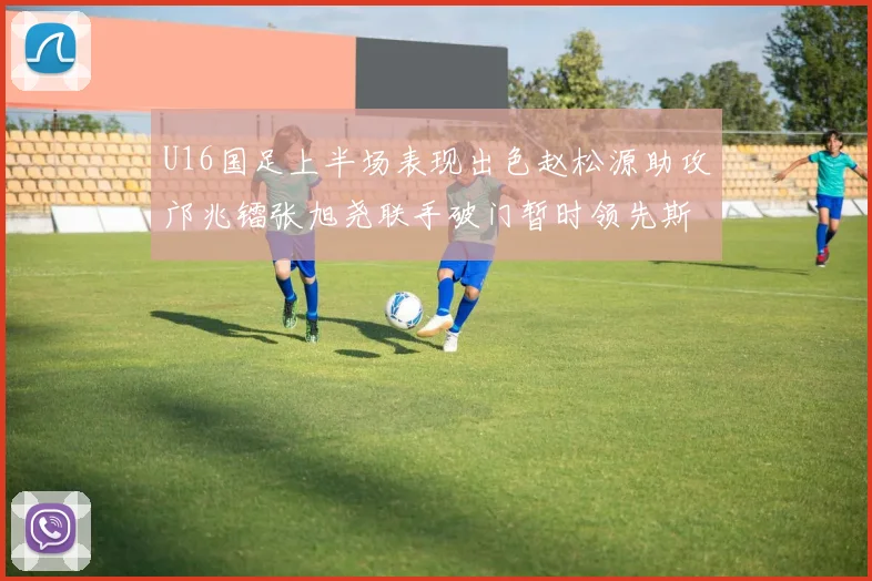 U16国足上半场表现出色赵松源助攻邝兆镭张旭尧联手破门暂时领先斯里兰卡
