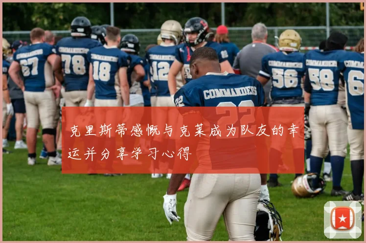克里斯蒂感慨与克莱成为队友的幸运并分享学习心得