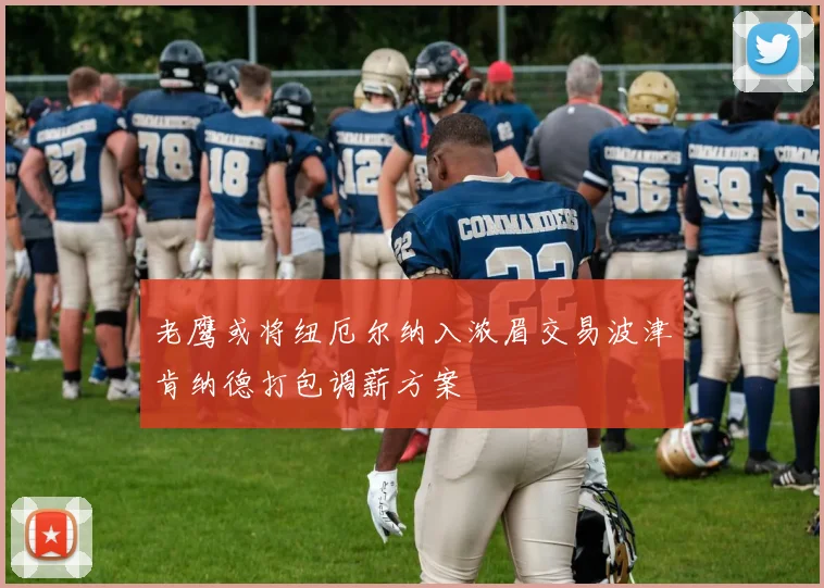 老鹰或将纽厄尔纳入浓眉交易波津肯纳德打包调薪方案