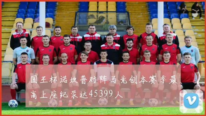 国王杯诺坎普对阵马竞创本赛季最高上座纪录达45399人