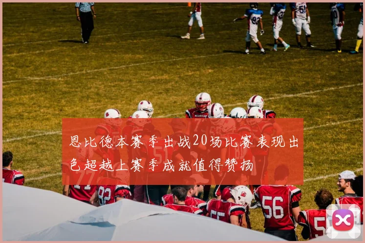 恩比德本赛季出战20场比赛表现出色超越上赛季成就值得赞扬
